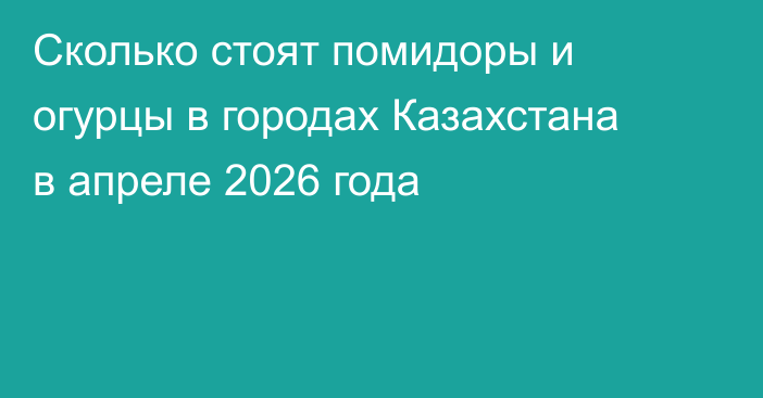 Сколько стоят помидоры и огурцы в городах Казахстана в апреле 2026 года