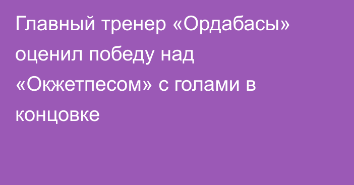 Главный тренер «Ордабасы» оценил победу над «Окжетпесом» с голами в концовке