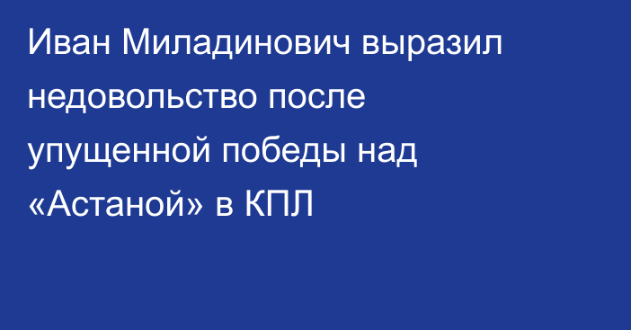 Иван Миладинович выразил недовольство после упущенной победы над «Астаной» в КПЛ