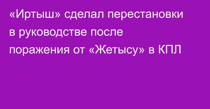 «Иртыш» сделал перестановки в руководстве после поражения от «Жетысу» в КПЛ
