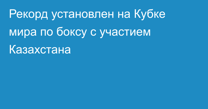 Рекорд установлен на Кубке мира по боксу с участием Казахстана