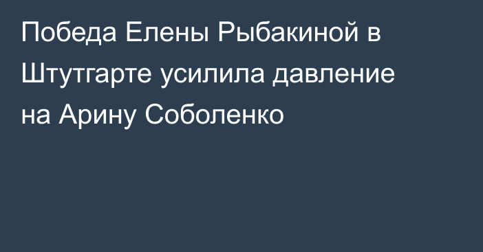 Победа Елены Рыбакиной в Штутгарте усилила давление на Арину Соболенко
