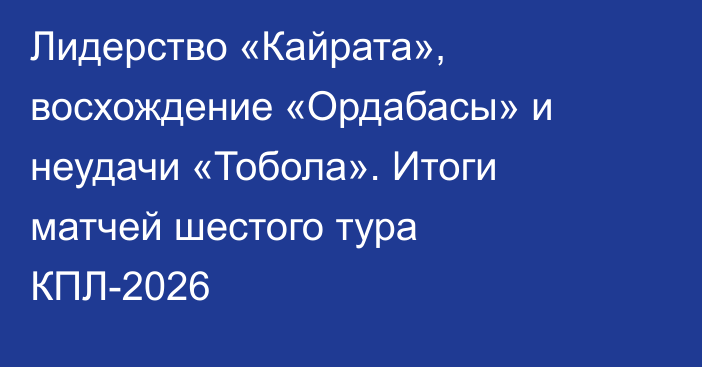 Лидерство «Кайрата», восхождение «Ордабасы» и неудачи «Тобола». Итоги матчей шестого тура КПЛ-2026