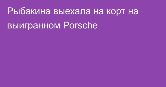 Рыбакина выехала на корт на выигранном Porsche