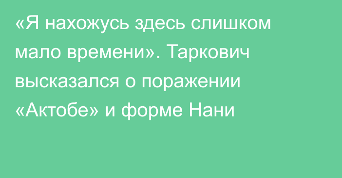 «Я нахожусь здесь слишком мало времени». Таркович высказался о поражении «Актобе» и форме Нани