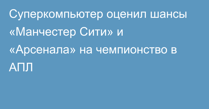 Суперкомпьютер оценил шансы «Манчестер Сити» и «Арсенала» на чемпионство в АПЛ
