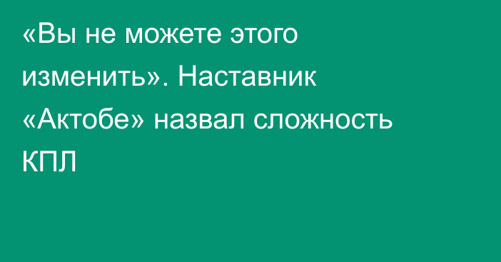 «Вы не можете этого изменить». Наставник «Актобе» назвал сложность КПЛ