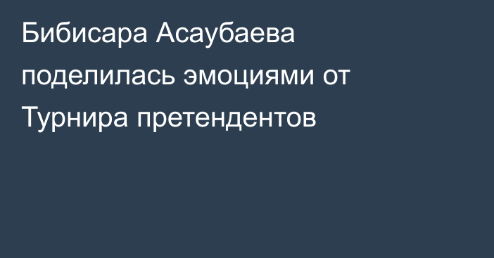 Бибисара Асаубаева поделилась эмоциями от Турнира претендентов
