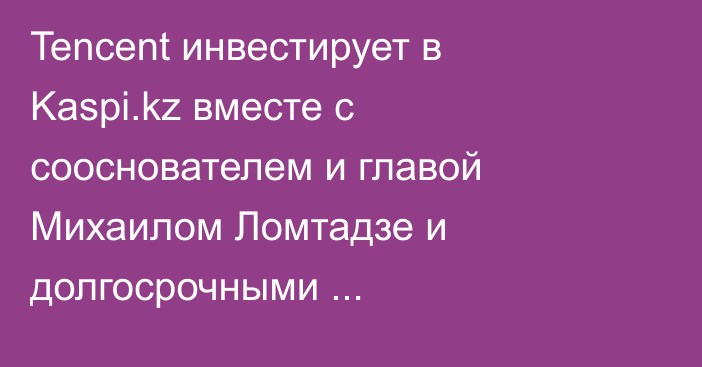 Tencent инвестирует в Kaspi.kz вместе с сооснователем и главой Михаилом Ломтадзе и долгосрочными институциональными инвесторами из США