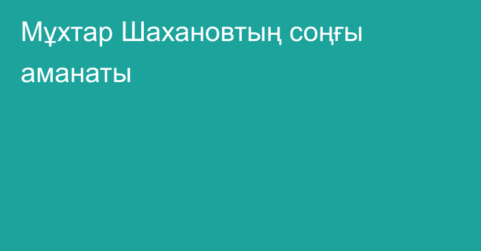 Мұхтар Шахановтың соңғы аманаты