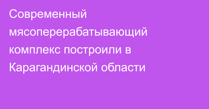 Современный мясоперерабатывающий комплекс построили в Карагандинской области