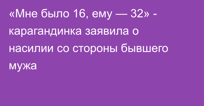 «Мне было 16, ему — 32» - карагандинка заявила о насилии со стороны бывшего мужа