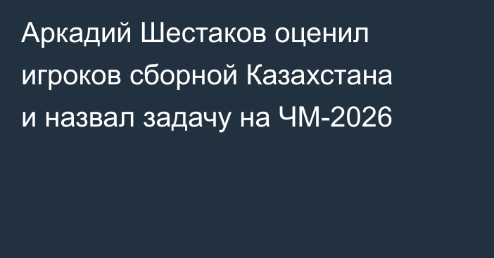 Аркадий Шестаков оценил игроков сборной Казахстана и назвал задачу на ЧМ-2026