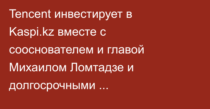 Tencent инвестирует в Kaspi.kz вместе с сооснователем и главой Михаилом Ломтадзе и долгосрочными институциональными инвесторами из США