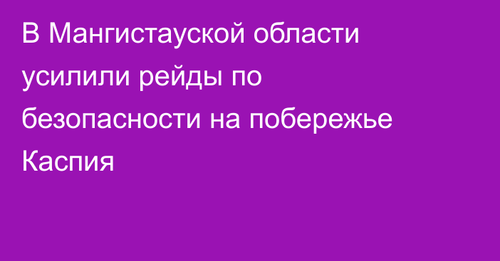 В Мангистауской области усилили рейды по безопасности на побережье Каспия