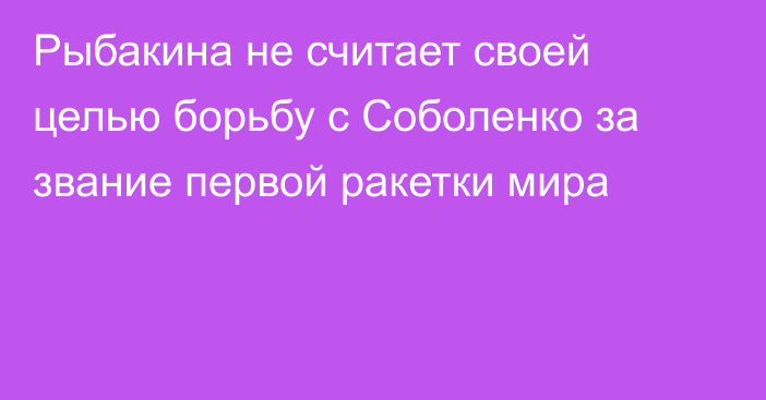 Рыбакина не считает своей целью борьбу с Соболенко за звание первой ракетки мира