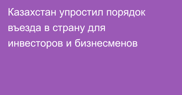 Казахстан упростил порядок въезда в страну для инвесторов и бизнесменов