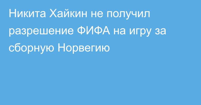 Никита Хайкин не получил разрешение ФИФА на игру за сборную Норвегию