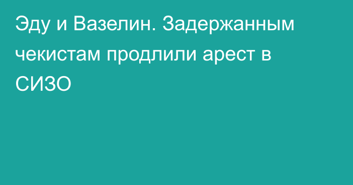Эду и Вазелин. Задержанным чекистам продлили арест в СИЗО