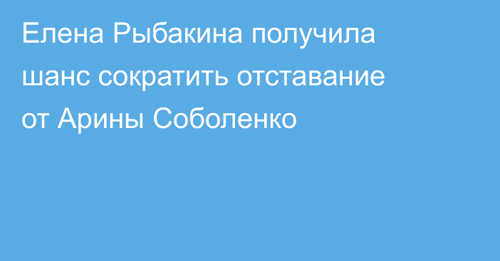 Елена Рыбакина получила шанс сократить отставание от Арины Соболенко