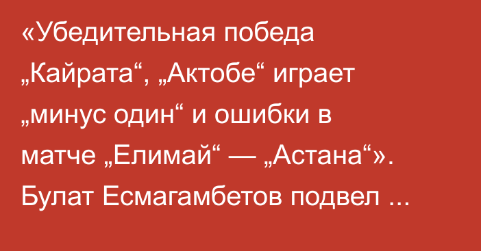 «Убедительная победа „Кайрата“, „Актобе“ играет „минус один“ и ошибки в матче „Елимай“ — „Астана“». Булат Есмагамбетов подвел итоги шестого тура КПЛ