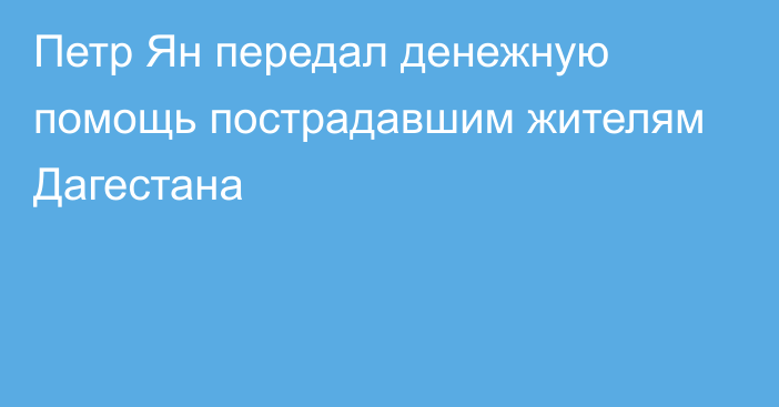 Петр Ян передал денежную помощь пострадавшим жителям Дагестана