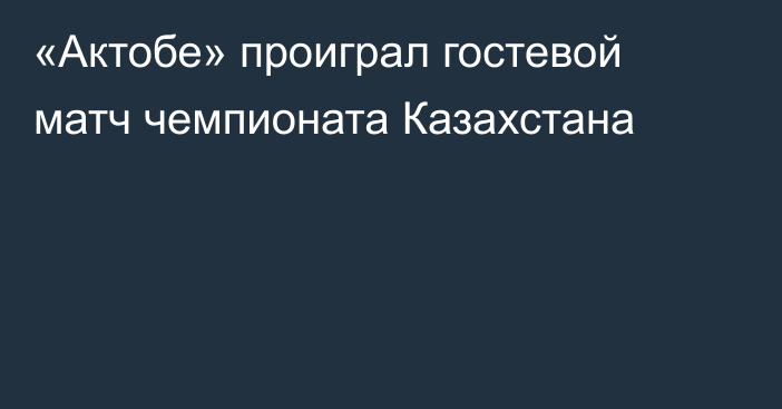 «Актобе» проиграл гостевой матч чемпионата Казахстана