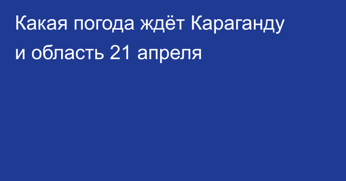 Какая погода ждёт Караганду и область 21 апреля