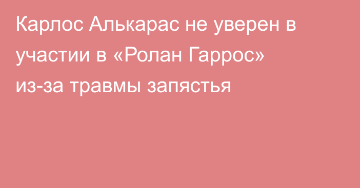 Карлос Алькарас не уверен в участии в «Ролан Гаррос» из-за травмы запястья