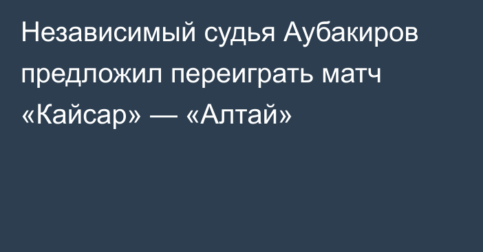 Независимый судья Аубакиров предложил переиграть матч «Кайсар» — «Алтай»