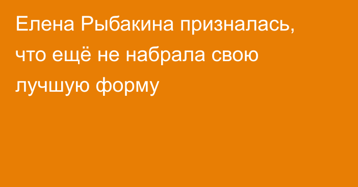 Елена Рыбакина призналась, что ещё не набрала свою лучшую форму