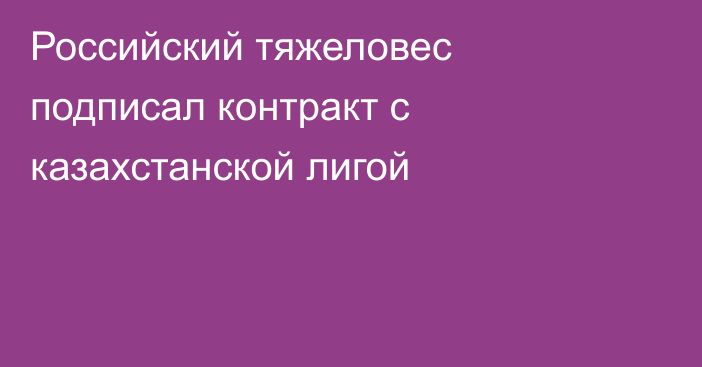 Российский тяжеловес подписал контракт с казахстанской лигой