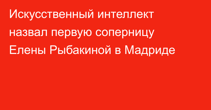 Искусственный интеллект назвал первую соперницу Елены Рыбакиной в Мадриде