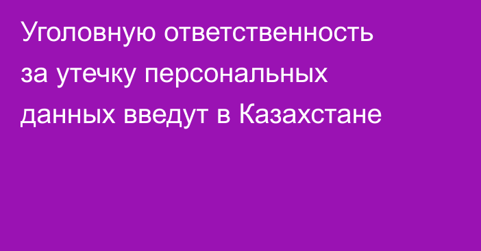 Уголовную ответственность за утечку персональных данных введут в Казахстане