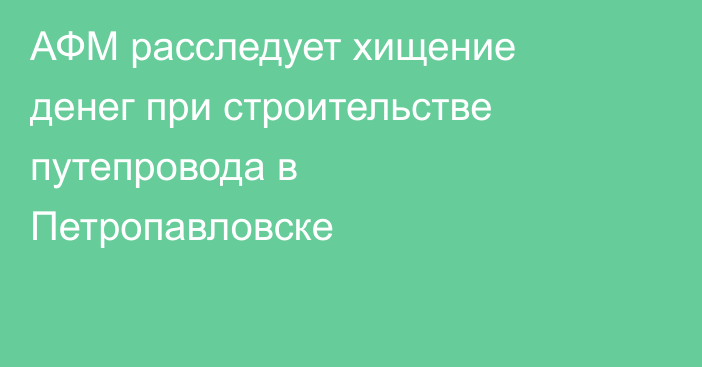 АФМ расследует хищение денег при строительстве путепровода в Петропавловске