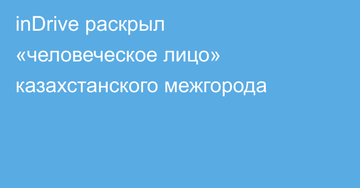 inDrive раскрыл «человеческое лицо» казахстанского межгорода