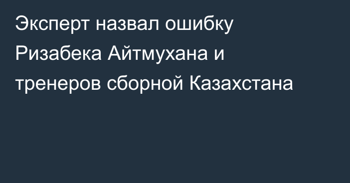 Эксперт назвал ошибку Ризабека Айтмухана и тренеров сборной Казахстана