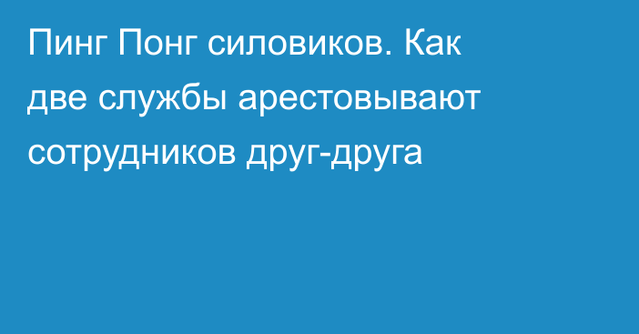 Пинг Понг силовиков. Как две службы арестовывают сотрудников друг-друга