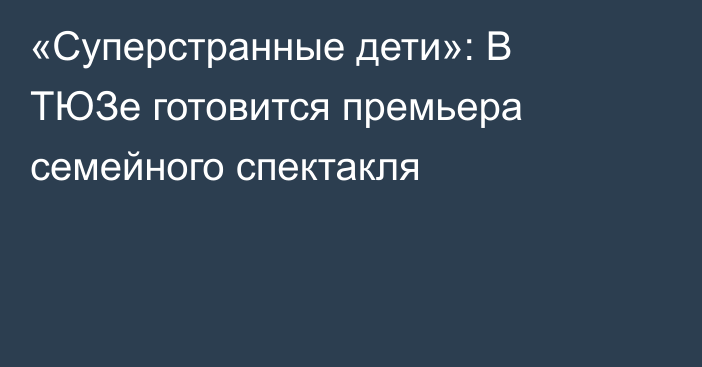 «Суперстранные дети»: В ТЮЗе готовится премьера семейного спектакля