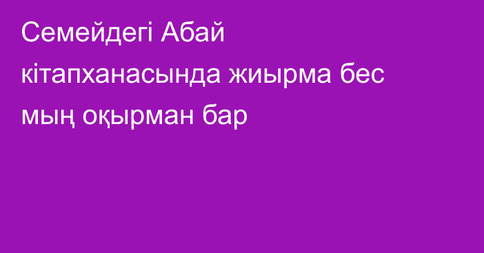 Семейдегі Абай кітапханасында жиырма бес мың оқырман бар