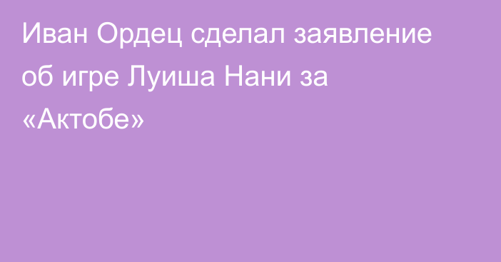 Иван Ордец сделал заявление об игре Луиша Нани за «Актобе»