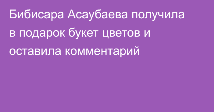 Бибисара Асаубаева получила в подарок букет цветов и оставила комментарий