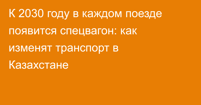 К 2030 году в каждом поезде появится спецвагон: как изменят транспорт в Казахстане