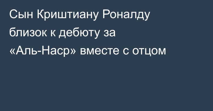 Сын Криштиану Роналду близок к дебюту за «Аль-Наср» вместе с отцом