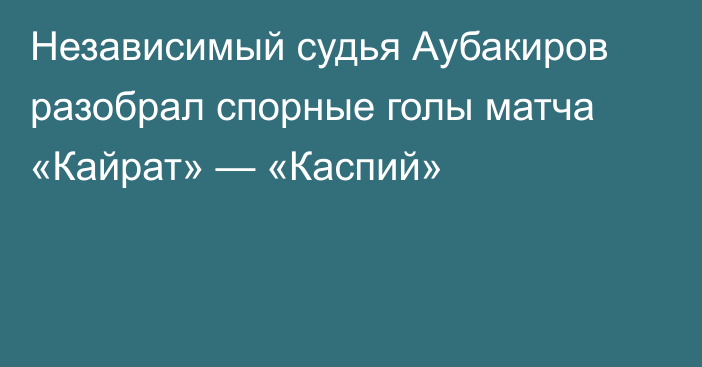 Независимый судья Аубакиров разобрал спорные голы матча «Кайрат» — «Каспий»