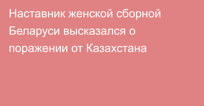 Наставник женской сборной Беларуси высказался о поражении от Казахстана