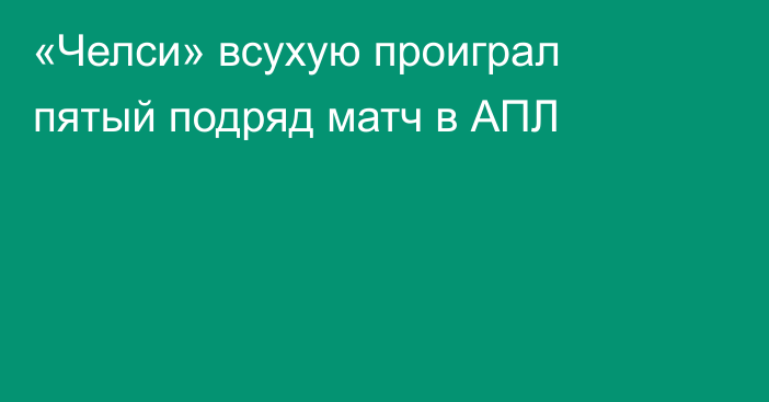 «Челси» всухую проиграл пятый подряд матч в АПЛ