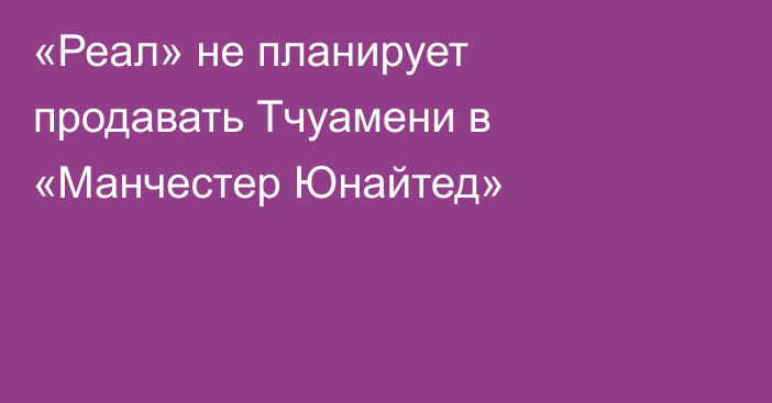 «Реал» не планирует продавать Тчуамени в «Манчестер Юнайтед»