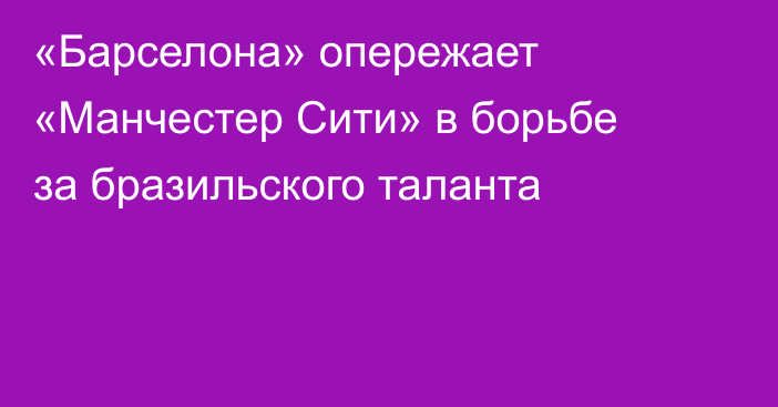 «Барселона» опережает «Манчестер Сити» в борьбе за бразильского таланта
