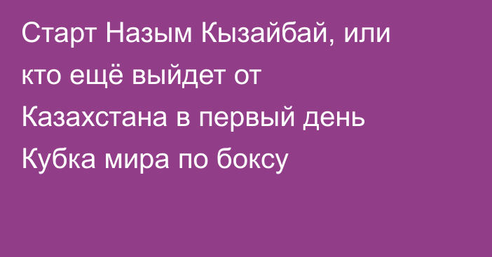 Старт Назым Кызайбай, или кто ещё выйдет от Казахстана в первый день Кубка мира по боксу